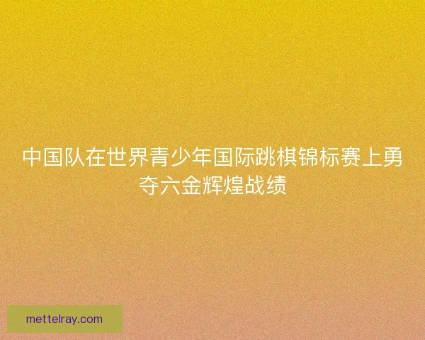 中国队在世界青少年国际跳棋锦标赛上勇夺六金辉煌战绩