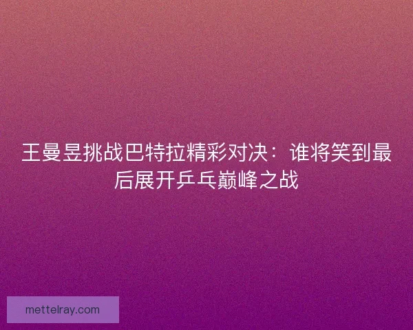 王曼昱挑战巴特拉精彩对决：谁将笑到最后展开乒乓巅峰之战