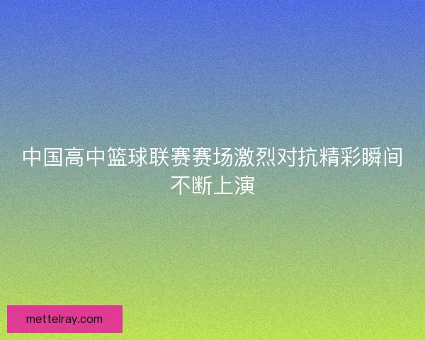 中国高中篮球联赛赛场激烈对抗精彩瞬间不断上演