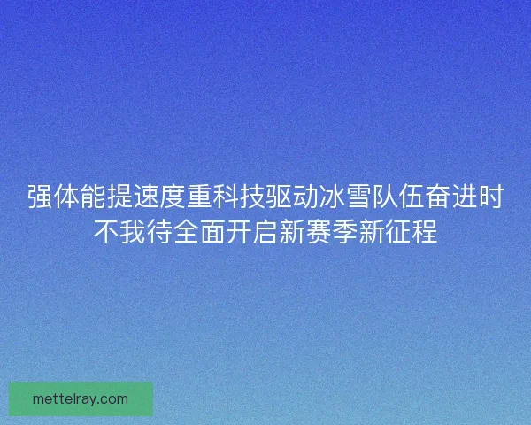 强体能提速度重科技驱动冰雪队伍奋进时不我待全面开启新赛季新征程