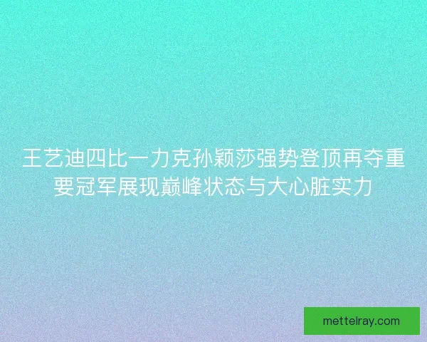王艺迪四比一力克孙颖莎强势登顶再夺重要冠军展现巅峰状态与大心脏实力