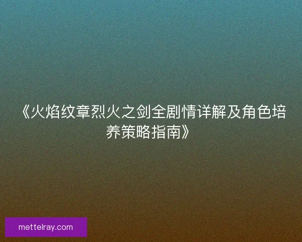 《火焰纹章烈火之剑全剧情详解及角色培养策略指南》