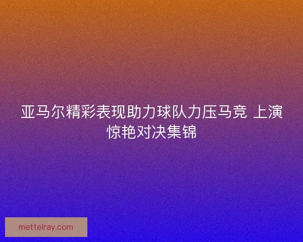 亚马尔精彩表现助力球队力压马竞 上演惊艳对决集锦