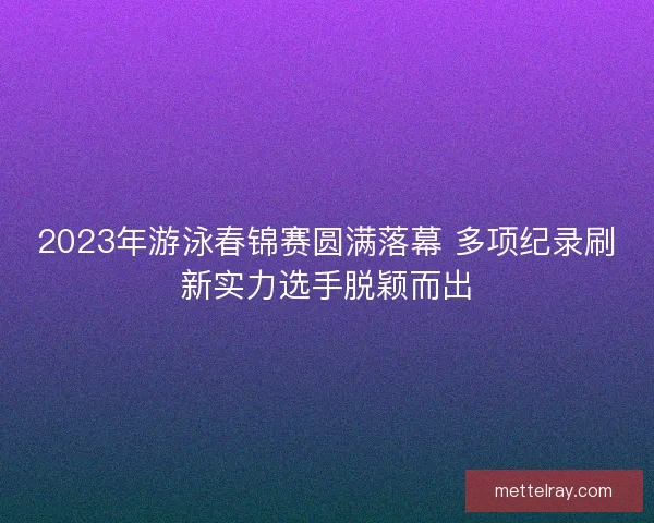 2023年游泳春锦赛圆满落幕 多项纪录刷新实力选手脱颖而出