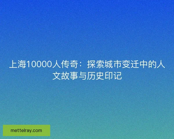 上海10000人传奇：探索城市变迁中的人文故事与历史印记